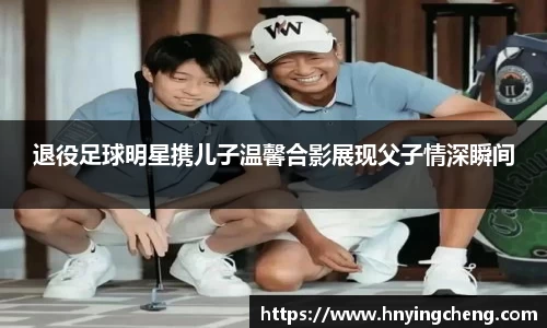 退役足球明星携儿子温馨合影展现父子情深瞬间