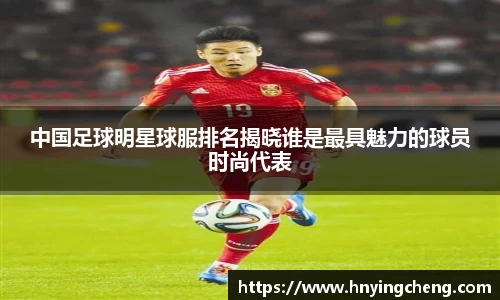 中国足球明星球服排名揭晓谁是最具魅力的球员时尚代表