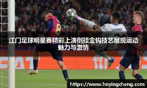 江门足球明星赛精彩上演倒挂金钩技艺展现运动魅力与激情
